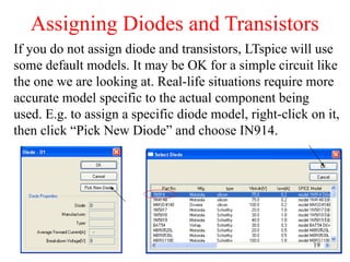 Assigning Diodes and Transistors
If you do not assign diode and transistors, LTspice will use
some default models. It may be OK for a simple circuit like
the one we are looking at. Real-life situations require more
accurate model specific to the actual component being
used. E.g. to assign a specific diode model, right-click on it,
then click “Pick New Diode” and choose IN914.
19
 