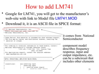 How to add LM741
• Google for LM741, you will get to the manufacturer’s
web-site with link to Model file LM741.MOD
• Download it, it is an ASCII file in SPICE format:
it comes from National
Semiconductor
component model
describes frequency
response, input and
output impedance, etc.
can be a subcircuit that
includes other elements
21
 