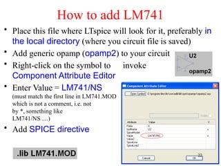 How to add LM741
• Place this file where LTspice will look for it, preferably in
the local directory (where you circuit file is saved)
• Add generic opamp (opamp2) to your circuit
• Right-click on the symbol to invoke
Component Attribute Editor
• Enter Value = LM741/NS
(must match the first line in LM741.MOD file,
which is not a comment, i.e. not preceded
by *, something like .SUBCKT
LM741/NS …)
• Add SPICE directive
22
 