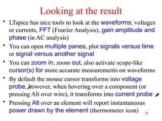 Looking at the result
• LTspice has nice tools to look at the waveforms, voltages
or currents, FFT (Fourier Analysis), gain amplitude and
phase (in AC analysis)
• You can open multiple panes, plot signals versus time
or signal versus another signal
• You can zoom in, zoom out, also activate scope-like
cursor(s) for more accurate measurements on waveforms
• By default the mouse cursor transforms into voltage
probe, however, when hovering over a component (or
pressing Alt over wire), it transforms into current probe
• Pressing Alt over an element will report instantaneous
power drawn by the element (thermometer icon) 24
 