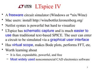 LTspice IV
• A freeware circuit simulator (Windows or *nix/Wine)
• Mac users: install http://winebottler.kronenberg.org/
• Netlist syntax is powerful but hard to visualize
• LTspice has schematic capture and is much easier to
use than traditional text-based SPICE. The user can enter
a circuit to be simulated via a graphical user interface
• Has virtual scope, makes Bode plots, performs FFT, etc.
• Worth learning about
– It is fast, expandable, powerful, and free
– Most widely used noncommercial CAD electronics software
5
 
