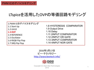 LTspiceを活用したOVPの等価回路モデリング
Copyright (C) Siam Bee Technologies
2016
1
1.PWM ICのデバイスモデリング
1.1 Start Up
1.2 UVLO
1.3 OVP
1.4 REFERENCE
1.5 Oscillator
1.6 RSQB Flip Flop
1.7 SRQ Flip Flop
1.8 HYSTERESIS COMPARATOR
1.9 Output Drive
1.10 Delay
1.11 2INPUT COMPARATOR
1.12 2INPUT OR GATE
1.13 3INPUT COMPARATOR
1.14 4INPUT NOR GATE
PWM ICのデバイスモデリング
2016年3月17日
ビー・テクノロジー
http://www.beetech.info/
PWM ICのデバイスモデリング
 