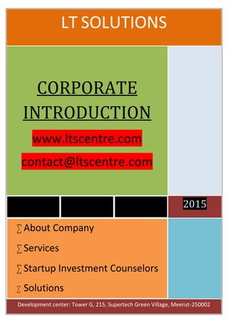 LT SOLUTIONS
2015
CORPORATE
INTRODUCTION
www.ltscentre.com
contact@ltscentre.com
 About Company
 Services
 Startup Investment Counselors
 Solutions
Development center: Tower G, 215, Supertech Green Village, Meerut-250002
 