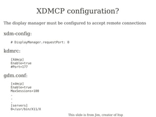 XDMCP configuration?
The display manager must be configured to accept remote connections

xdm-config:
   # DisplayManager.requestPort: 0

kdmrc:
   [Xdmcp]
   Enable=true
   #Port=177

gdm.conf:
   [xdmcp]
   Enable=true
   MaxSessions=100
   .
   .
   .
   [servers]
   0=/usr/bin/X11/X
                                 This slide is from Jim, creator of ltsp
 