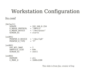 Workstation Configuration
lts.conf

[Default]
    SERVER             =   192.168.0.254
    X_MOUSE_PROTOCOL   =   "IMPS/2"
    X_MOUSE_DEVICE     =   "/dev/psaux"
    SCREEN_01          =   startx

[ws001]
    PRINTER_0_DEVICE   = "/dev/lp0"
    PRINTER_0_TYPE     = "P"

[ws002]
    USE_NFS_SWAP       = Y
    SWAPFILE_SIZE      = 64m
    SCREEN_01          = shell

[ws003]
    XSERVER            = ati
    X_MODE_0           = 1600x1200


                                     This slide is from Jim, creator of ltsp
 