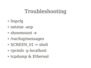 Troubleshooting
●   ltspcfg
●   netstat -anp
●   showmount -e
●   /var/log/messages
●   SCREEN_01 = shell
●   rpcinfo -p localhost
●   tcpdump & Ethereal
 
