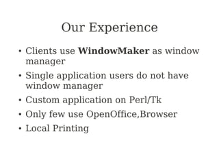 Our Experience
●   Clients use WindowMaker as window
    manager
●   Single application users do not have
    window manager
●   Custom application on Perl/Tk
●   Only few use OpenOffice,Browser
●   Local Printing
 