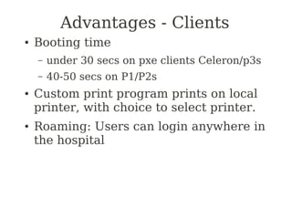 Advantages - Clients
●   Booting time
    –   under 30 secs on pxe clients Celeron/p3s
    –   40-50 secs on P1/P2s
●   Custom print program prints on local
    printer, with choice to select printer.
●   Roaming: Users can login anywhere in
    the hospital
 