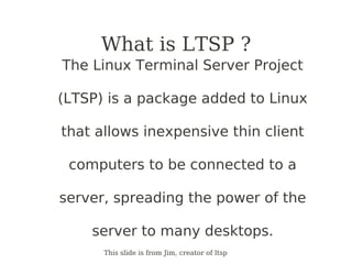 What is LTSP ?
The Linux Terminal Server Project

(LTSP) is a package added to Linux

that allows inexpensive thin client

 computers to be connected to a

server, spreading the power of the

    server to many desktops.
      This slide is from Jim, creator of ltsp
 
