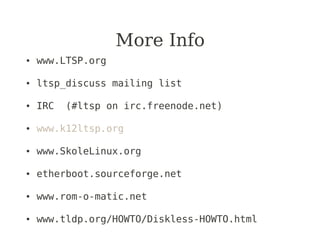 More Info
●   www.LTSP.org

●   ltsp_discuss mailing list

●   IRC   (#ltsp on irc.freenode.net)

●   www.k12ltsp.org

●   www.SkoleLinux.org

●   etherboot.sourceforge.net

●   www.rom-o-matic.net

●   www.tldp.org/HOWTO/Diskless-HOWTO.html
 
