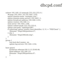 dhcpd.conf
subnet 192.168.1.0 netmask 255.255.255.0 {
  #range 192.168.1.20 192.168.1.250;
  option domain-name "example.com";
  option domain-name-servers 192.168.1.1;
  option broadcast-address 192.168.1.255;
  option routers 192.168.1.1;
  next-server 192.168.1.108;
  option subnet-mask 255.255.255.0;
  option root-path "/opt/ltsp/i386";
  if substring( option vendor-class-identifier, 0, 9 ) = "PXEClient" {
      filename "/ltsp/i386/pxelinux.0";
  } else {
      filename "/ltsp/i386/nbi.img";
  }
}
group {
     use-host-decl-names on;
     option log-servers 192.168.1.254;

host spare{
     hardware ethernet 00:11:11:5f:66:46;
     fixed-address 192.168.1.8;
     filename "/ltsp/i386/pxelinux.0";
     }
}
 