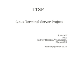 LTSP

Linux Terminal Server Project



                                 Raman.P
                                     DBA
             Railway Hospital,Ayanavaram,
                               Chennai 23

                    raamanp@yahoo.co.in
 