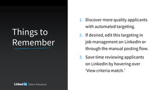 Things to
Remember
1. Discover more quality applicants
with automated targeting.
2. If desired, edit this targeting in
job management on LinkedIn or
through the manual posting flow.
3. Save time reviewing applicants
on LinkedIn by hovering over
‘View criteria match.’
 