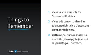 Things to
Remember
1. Video is now available for
Sponsored Updates.
2. Video ads convert unfamiliar
talent pools into job viewers and
company followers.
3. Bottom line: nurtured talent is
more likely to apply to jobs and
respond to your outreach.
 