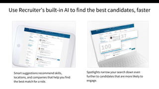 Smart suggestions recommend skills,
locations, and companies that help you find
the best match for a role.
Spotlights narrow your search down even
further to candidates that are more likely to
engage.
Use Recruiter’s built-in AI to find the best candidates, faster
 