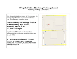 Chicago	
  Public	
  School	
  Leadership	
  Technology	
  Summit	
  
                                             Parking	
  Courtesy	
  Advisement	
  
                                                                  	
  
                                                                               	
  
	
                                                                                 	
  
The	
  Chicago	
  Police	
  Department	
  12th	
  Precinct	
  and	
  the	
  
Chicago	
  Department	
  of	
  Revenue	
  have	
  extended	
  
courtesy	
  parking	
  to	
  attendees	
  of	
  the:	
  
	
  
CPS	
  Leadership	
  Technology	
  Summit	
  
Whitney	
  Young	
  High	
  School	
  
Tuesday,	
  July	
  24,	
  2012	
  
7:30	
  am	
  –	
  3:30	
  pm	
  
	
  
to	
  park	
  in	
  available	
  spots	
  on	
  the	
  immediate	
  
perimeter	
  streets	
  of	
  Adams,	
  Van	
  Buren,	
  Laflin,	
  and	
  
Loomis	
  ONLY	
  
	
  
	
  
PLEASE	
  DO	
  NOT	
  TICKET	
  DURING	
  THIS	
  TIME	
  
PERIOD.	
  	
  ATTENDEES	
  MUST	
  AVOID	
  FIRE	
  
HYDRANTS,	
  DRIVEWAYS,	
  ALLEYS,	
  AND	
  OTHER	
  
POINTS	
  OF	
  EGRESS	
  
                                                                                                       	
  

	
  
 