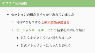 デプロイ後の激闘
● セッションの概念をすっかり忘れていました
○ 同時アクセスすると検索結果が混ざる
○ セッションキーをキーにして結果を格納して解決！
■ 気付くまで 2 日くらい掛かりました
■ 公式ドキュメントはちゃんと読もう
 