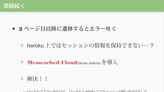激闘続く
● 2 ページ目以降に遷移するとエラー吐く
○ heroku 上ではセッションの情報を保持できない… ?
○ Memcached Cloud(heroku addons) を導入
○ 解決！！
 