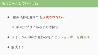 もうゴールしていいよね
● 検索条件を変えても反映されない…
○ 検索アプリにあるまじき障害
● フォームの中身が変わる毎にセッションキーを再生成
● 解決！！
 