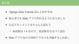 まとめ
● Django Girls Tutorial ほんとおすすめ
● 初心者でも Web アプリ作れるようになりました
● 公式ドキュメントはちゃんと読もう
○ 和訳版は 1.4 なので , 原語版をなるべく読む
● Web アプリなので同時アクセスも考慮する ( 自戒 )
 