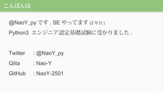 こんばんは
@NaoY_py です . SE やってます (2 年目 )
Python3 エンジニア認定基礎試験に受かりました .
Twitter : @NaoY_py
Qiita : Nao-Y
GitHub : NaoY-2501
 