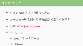 今回やったこと
● 初めて Web アプリを作ってみた
● connpass API を使った IT 勉強会検索サイトです
● その名も co[m|nn]pass
● キーワード
○ Web フレームワーク
○ Heroku
 