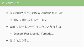 きっかけ とか
● 前回の阿久津さんの発表に影響されました
○ 動いて触れるもの作りたい
● Web フレームワークって色々ありますね
○ Django, Flask, bottle, Tornado...
● 選ばれたのは ...
 
