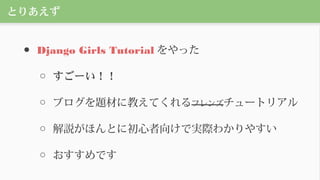 とりあえず
● Django Girls Tutorial をやった
○ すごーい！！
○ ブログを題材に教えてくれるフレンズチュートリアル
○ 解説がほんとに初心者向けで実際わかりやすい
○ おすすめです
 