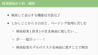 開発開始から約一週間
● 検索して表示する機能は実装完了
● しかしここから 3 日ほど , ページング処理に苦しむ
○ 検索結果 ( 辞書 ) のまま画面に渡したい ...
○ が……駄目っ……！
○ 検索結果モデルのリストを画面に渡すことで解決
 