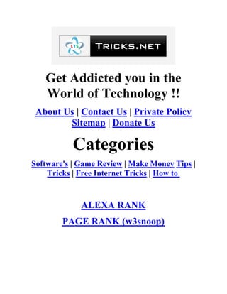 Get Addicted you in the
World of Technology !!
About Us | Contact Us | Private Policy
Sitemap | Donate Us
Categories
Software's | Game Review | Make Money Tips |
Tricks | Free Internet Tricks | How to
ALEXA RANK
PAGE RANK (w3snoop)
 