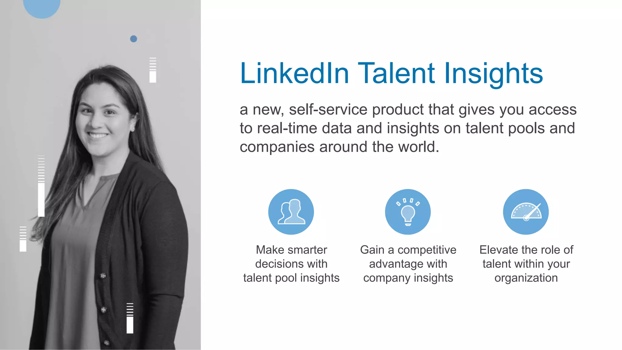 LinkedIn Talent Insights
a new, self-service product that gives you access
to real-time data and insights on talent pools and
companies around the world.
Make smarter
decisions with
talent pool insights
Gain a competitive
advantage with
company insights
Elevate the role of
talent within your
organization
 