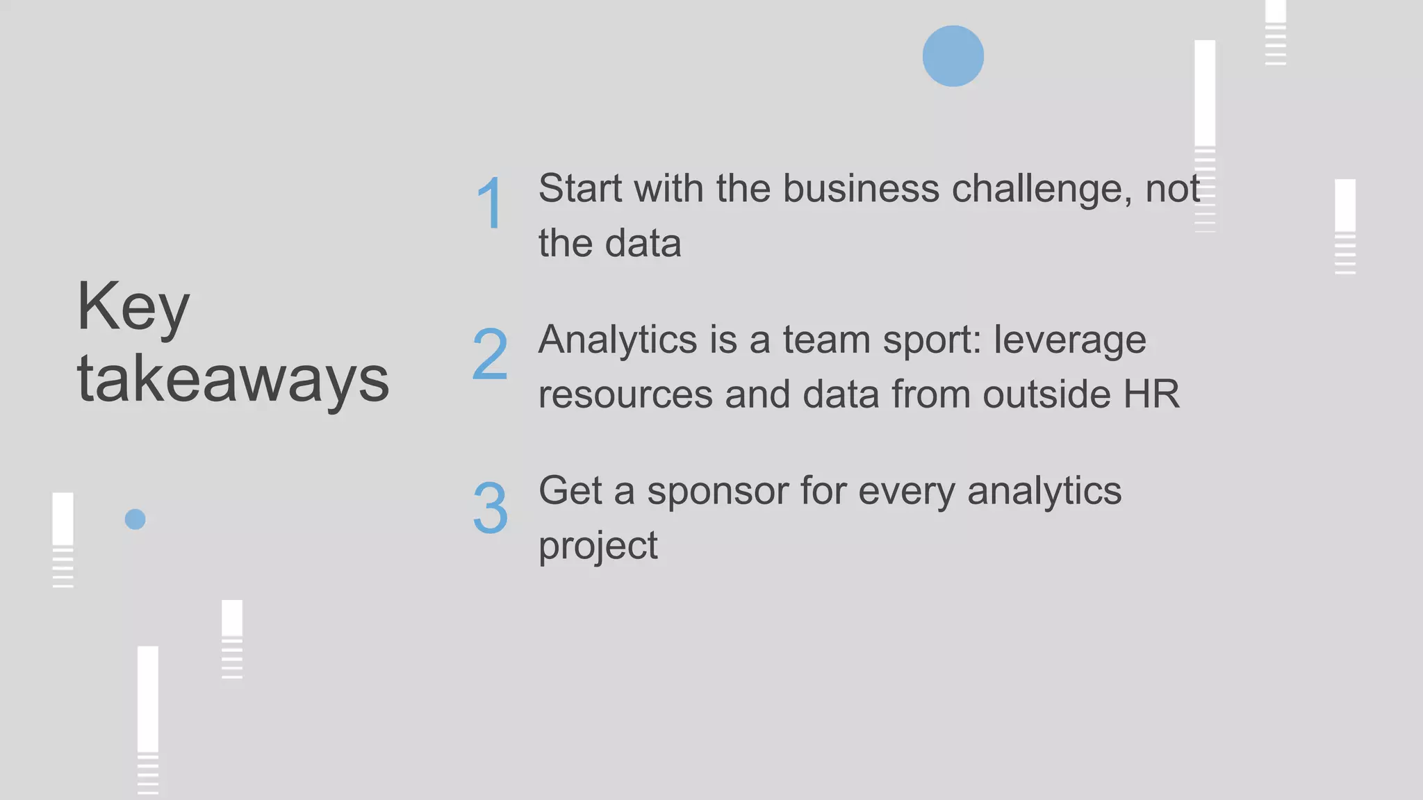 Key
takeaways
Start with the business challenge, not
the data
Analytics is a team sport: leverage
resources and data from outside HR
Get a sponsor for every analytics
project
1
2
3
 