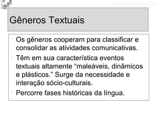 Gêneros Textuais 
 Os gêneros cooperam para classificar e 
consolidar as atividades comunicativas. 
 Têm em sua característica eventos 
textuais altamente “maleáveis, dinâmicos 
e plásticos.” Surge da necessidade e 
interação sócio-culturais. 
 Percorre fases históricas da língua. 
 