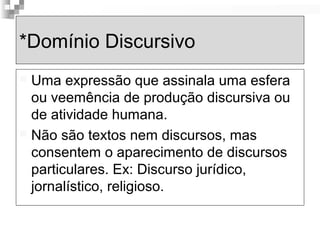 *Domínio Discursivo 
 Uma expressão que assinala uma esfera 
ou veemência de produção discursiva ou 
de atividade humana. 
 Não são textos nem discursos, mas 
consentem o aparecimento de discursos 
particulares. Ex: Discurso jurídico, 
jornalístico, religioso. 
 