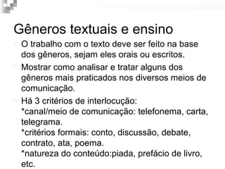 Gêneros textuais e ensino 
 O trabalho com o texto deve ser feito na base 
dos gêneros, sejam eles orais ou escritos. 
 Mostrar como analisar e tratar alguns dos 
gêneros mais praticados nos diversos meios de 
comunicação. 
 Há 3 critérios de interlocução: 
*canal/meio de comunicação: telefonema, carta, 
telegrama. 
*critérios formais: conto, discussão, debate, 
contrato, ata, poema. 
*natureza do conteúdo:piada, prefácio de livro, 
etc. 
 