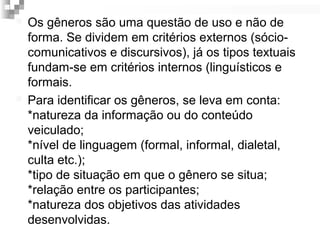  Os gêneros são uma questão de uso e não de 
forma. Se dividem em critérios externos (sócio-comunicativos 
e discursivos), já os tipos textuais 
fundam-se em critérios internos (linguísticos e 
formais. 
 Para identificar os gêneros, se leva em conta: 
*natureza da informação ou do conteúdo 
veiculado; 
*nível de linguagem (formal, informal, dialetal, 
culta etc.); 
*tipo de situação em que o gênero se situa; 
*relação entre os participantes; 
*natureza dos objetivos das atividades 
desenvolvidas. 
 