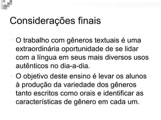 Considerações finais 
 O trabalho com gêneros textuais é uma 
extraordinária oportunidade de se lidar 
com a língua em seus mais diversos usos 
autênticos no dia-a-dia. 
 O objetivo deste ensino é levar os alunos 
à produção da variedade dos gêneros 
tanto escritos como orais e identificar as 
características de gênero em cada um. 
 