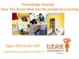 Jaye Richards-Hill
www.tablet-academy.com/africa
‘Knowledge Grazing’
How The Social Web Has Re-energised Learning
 