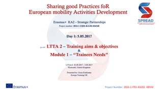 Project Number: 2016-1-IT01-KA202 -00550
Sharing good Practices foR
European mobility Activities Development
Erasmus+ KA2 – Strategic Partnerships
Project number: 2016-1-UK01-KA202-024348
Day 1: 5.05.2017
ppt title: LTTA 2 – Training aims & objectives
&
Module 1 – “Trainees Needs”
LTTA-2: 01.05.2017 – 5.05.2017
Plymouth, United Kingdom
Presented by: Gosia Kuklinska
Europa Training UK
 