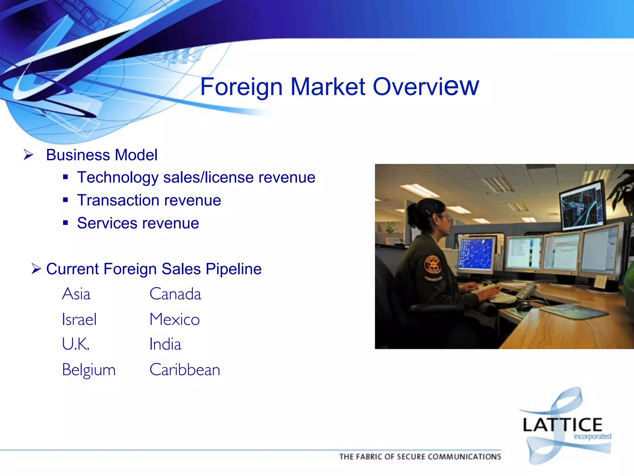 Foreign Market Overview
!  Business Model
"  Technology sales/license revenue
"  Transaction revenue
"  Services revenue
! Current Foreign Sales Pipeline

Asia
Israel
U.K.
Belgium

	

Canada	

	

Mexico	

	

India	

	

Caribbean	


 