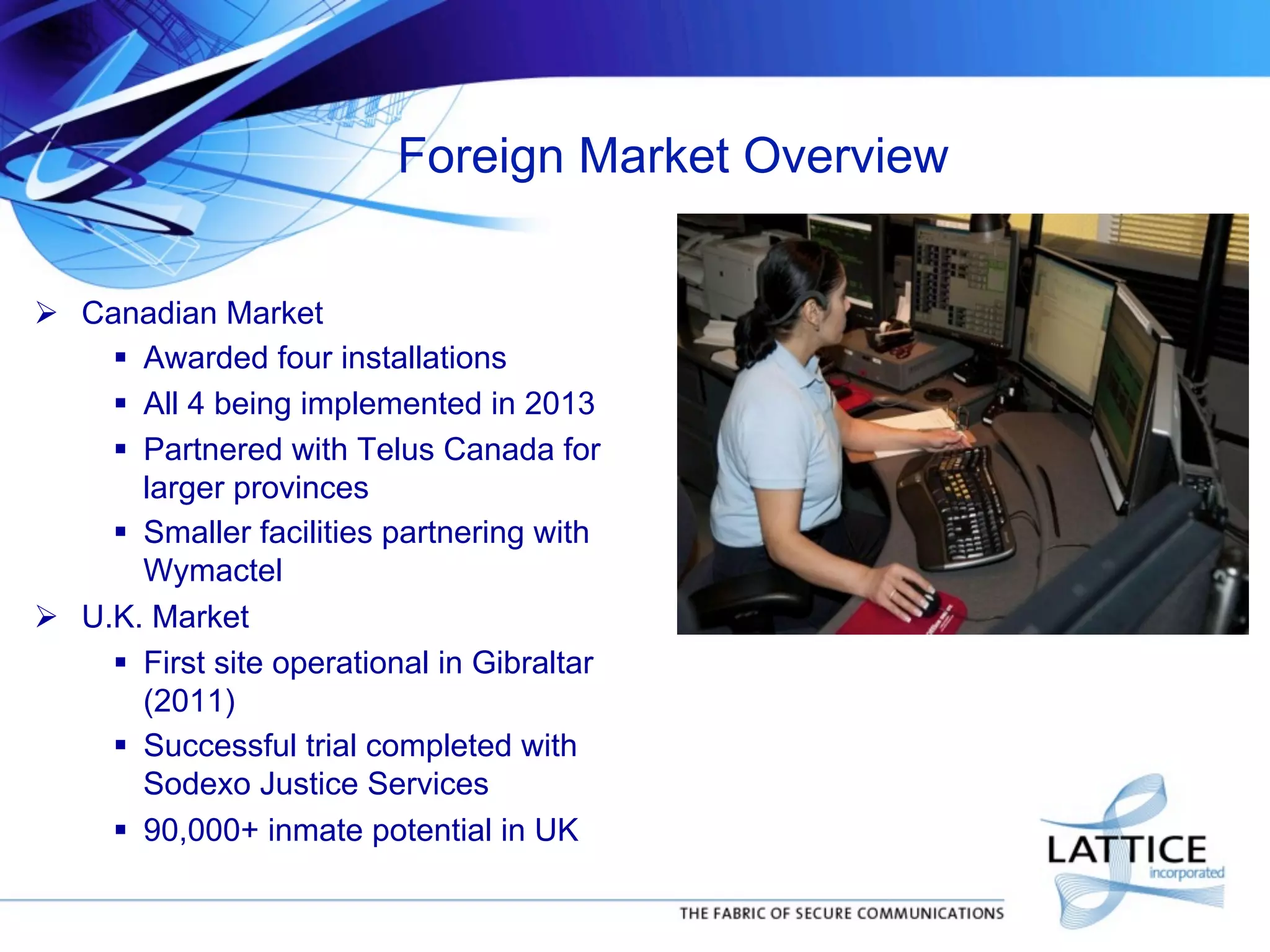 Foreign Market Overview
!  Canadian Market
"  Awarded four installations
"  All 4 being implemented in 2013
"  Partnered with Telus Canada for
larger provinces
"  Smaller facilities partnering with
Wymactel
!  U.K. Market
"  First site operational in Gibraltar
(2011)
"  Successful trial completed with
Sodexo Justice Services
"  90,000+ inmate potential in UK

 