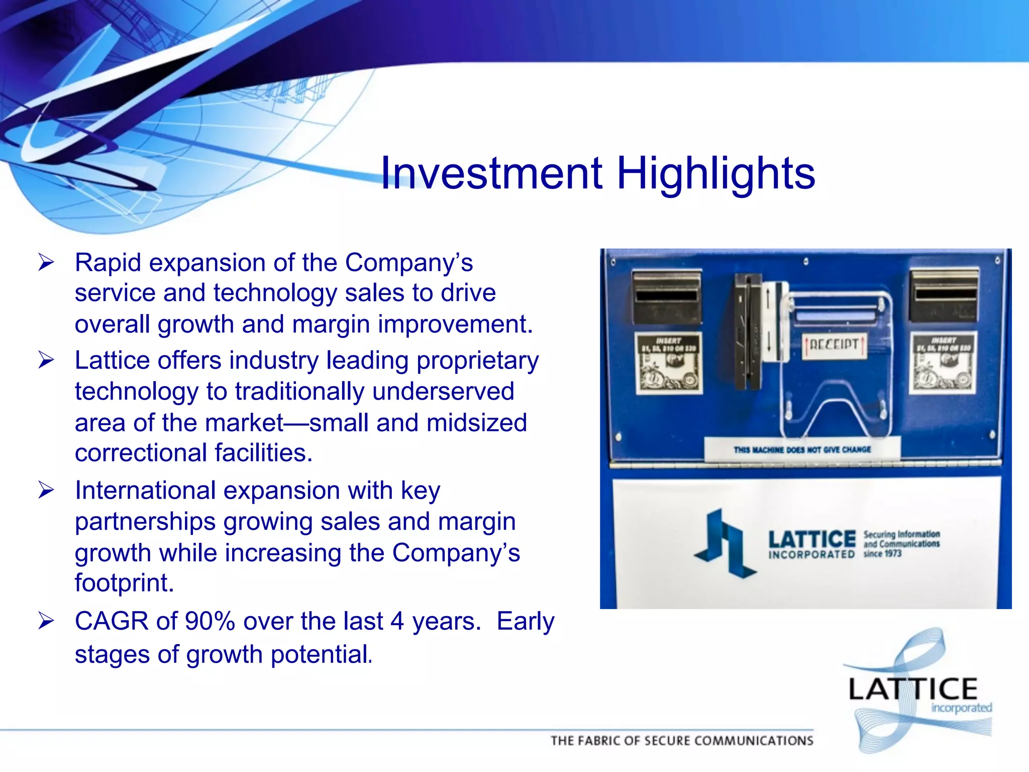 Investment Highlights
!  Rapid expansion of the Company’s
service and technology sales to drive
overall growth and margin improvement.
!  Lattice offers industry leading proprietary
technology to traditionally underserved
area of the market—small and midsized
correctional facilities.
!  International expansion with key
partnerships growing sales and margin
growth while increasing the Company’s
footprint.
!  CAGR of 90% over the last 4 years. Early
stages of growth potential.	


 