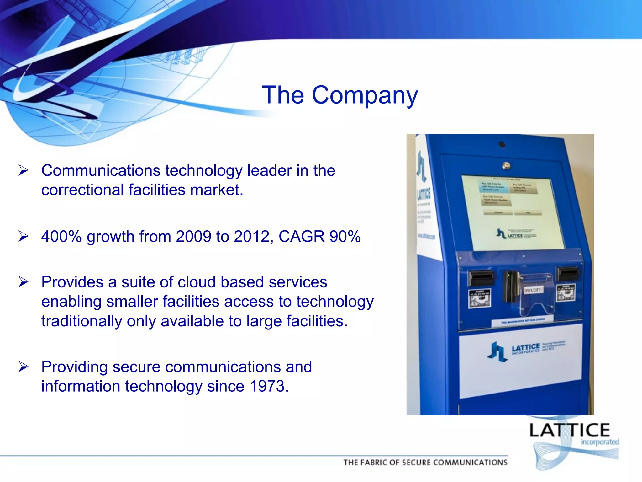 The Company
	

!  Communications technology leader in the
correctional facilities market.
!  400% growth from 2009 to 2012, CAGR 90%
!  Provides a suite of cloud based services
enabling smaller facilities access to technology
traditionally only available to large facilities.
!  Providing secure communications and
information technology since 1973.
	


	


 