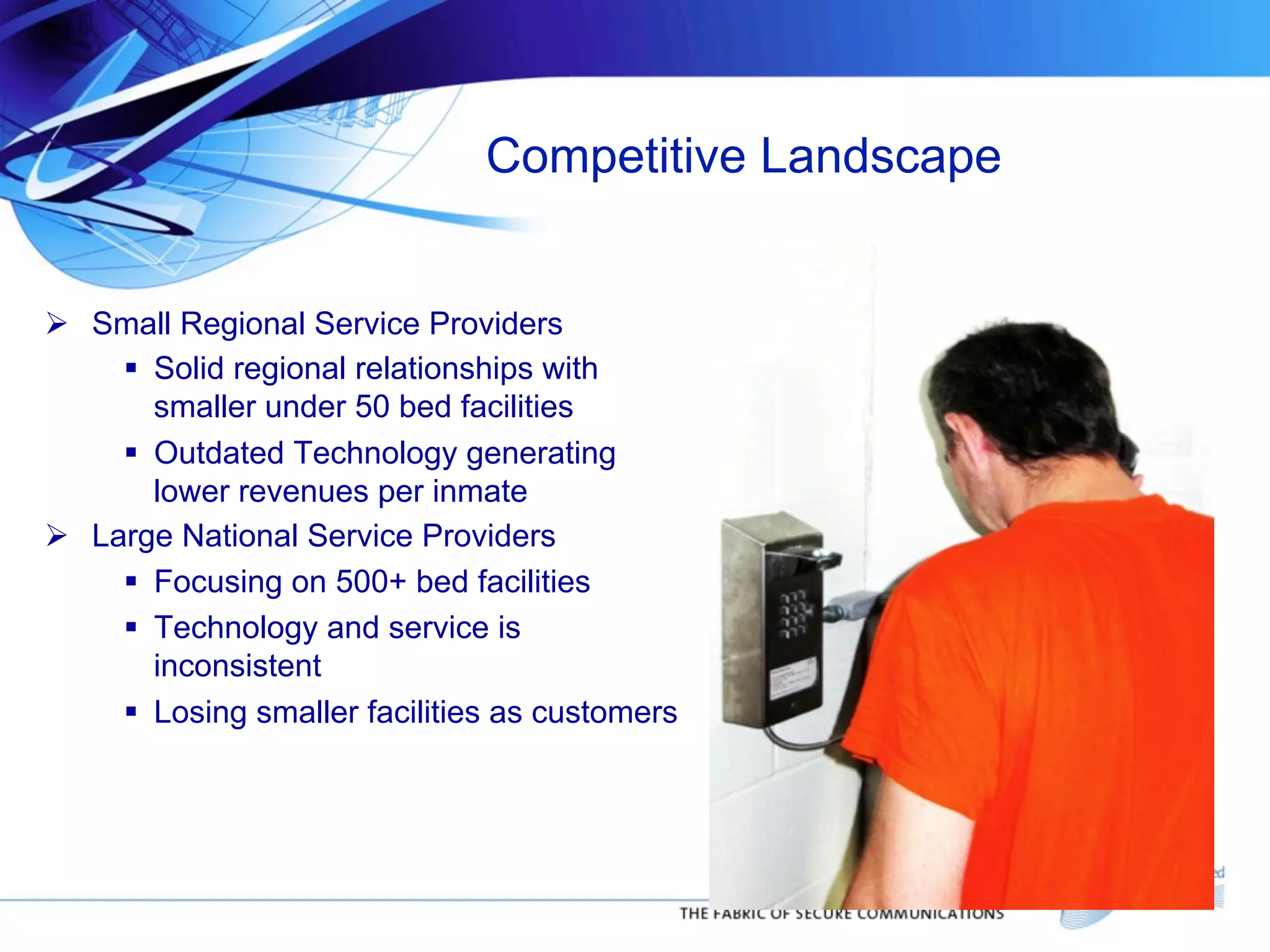 Competitive Landscape
!  Small Regional Service Providers
"  Solid regional relationships with
smaller under 50 bed facilities
"  Outdated Technology generating
lower revenues per inmate
!  Large National Service Providers
"  Focusing on 500+ bed facilities
"  Technology and service is
inconsistent
"  Losing smaller facilities as customers

 