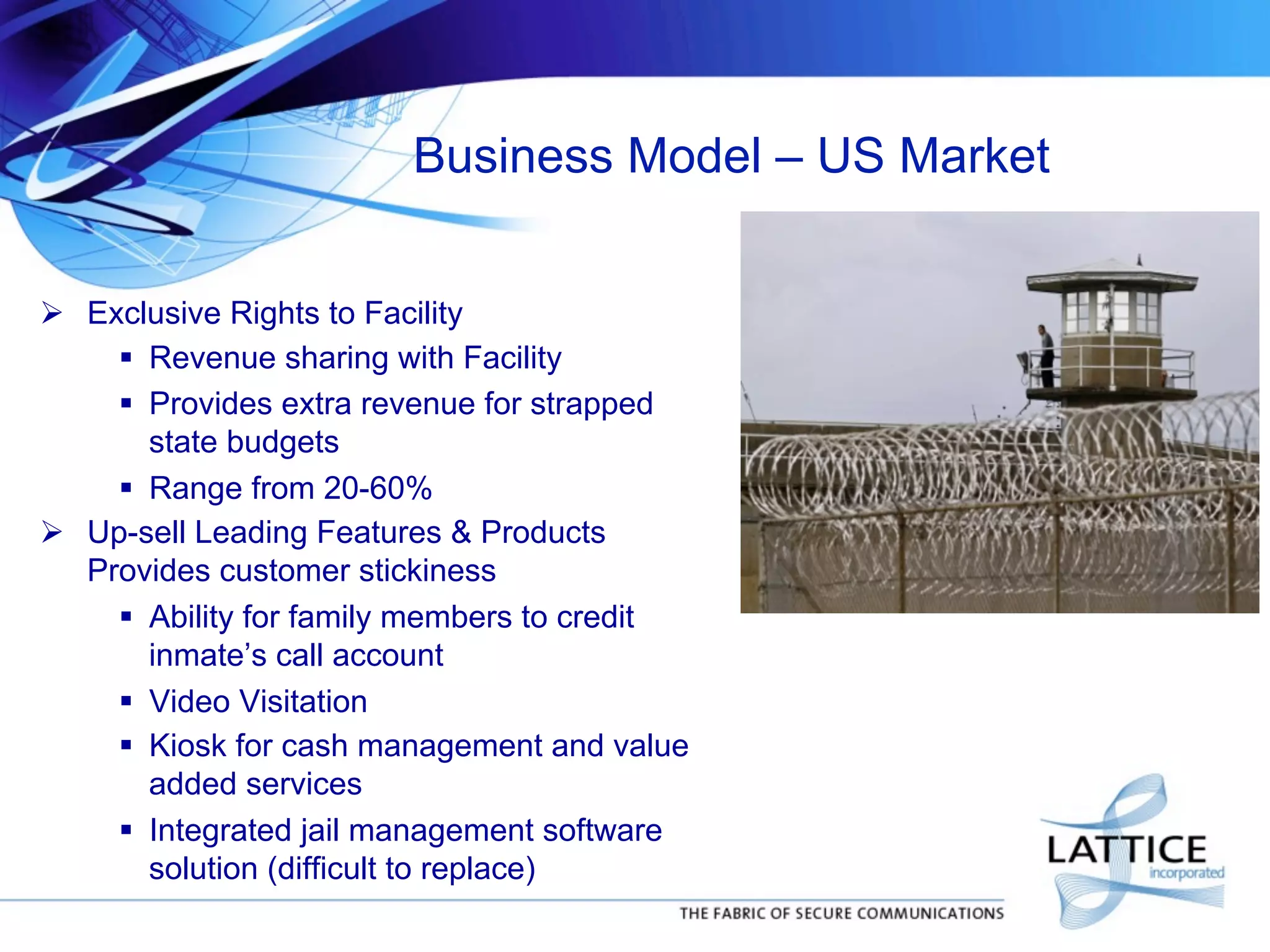 Business Model – US Market
!  Exclusive Rights to Facility
"  Revenue sharing with Facility
"  Provides extra revenue for strapped
state budgets
"  Range from 20-60%
!  Up-sell Leading Features & Products
Provides customer stickiness
"  Ability for family members to credit
inmate’s call account
"  Video Visitation
"  Kiosk for cash management and value
added services
"  Integrated jail management software
solution (difficult to replace)

 