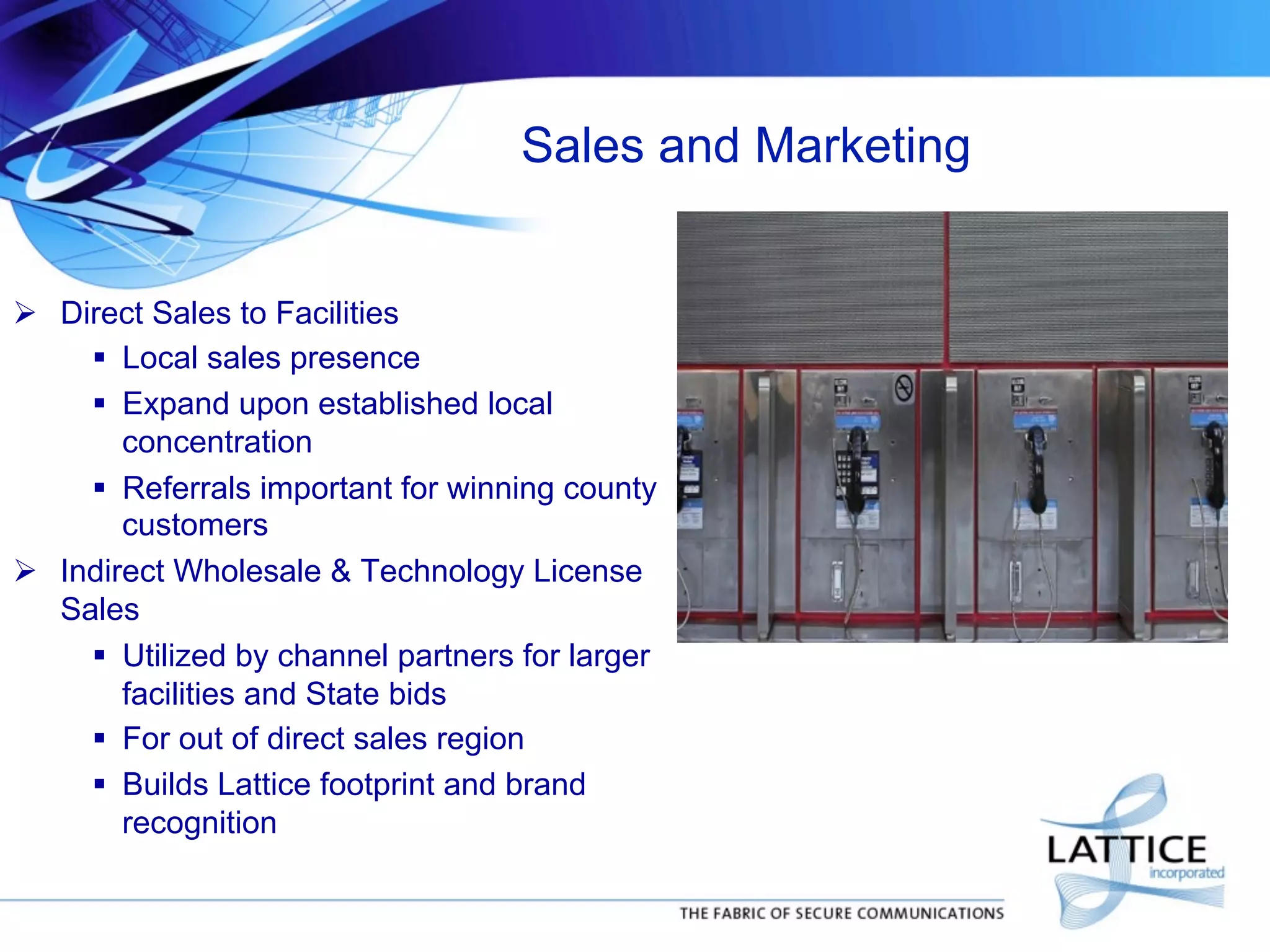 Sales and Marketing
!  Direct Sales to Facilities
"  Local sales presence
"  Expand upon established local
concentration
"  Referrals important for winning county
customers
!  Indirect Wholesale & Technology License
Sales
"  Utilized by channel partners for larger
facilities and State bids
"  For out of direct sales region
"  Builds Lattice footprint and brand
recognition

 