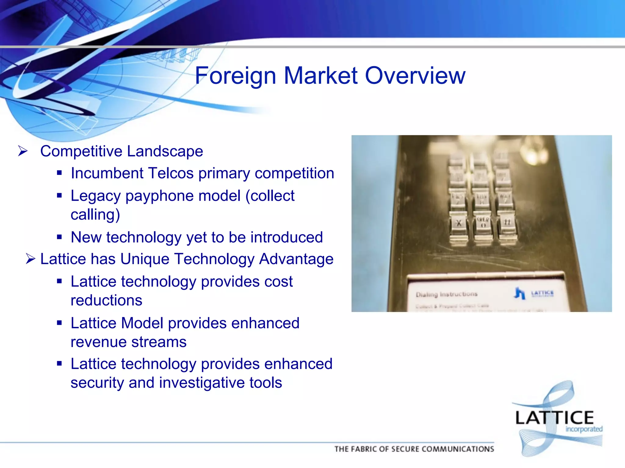 Foreign Market Overview
!  Competitive Landscape
"  Incumbent Telcos primary competition
"  Legacy payphone model (collect
calling)
"  New technology yet to be introduced
! Lattice has Unique Technology Advantage
"  Lattice technology provides cost
reductions
"  Lattice Model provides enhanced
revenue streams
"  Lattice technology provides enhanced
security and investigative tools

 