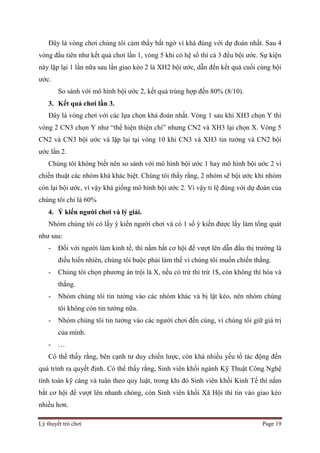 Lý thuyết trò chơi Page 19
Đây là vòng chơi chúng tôi cảm thấy bất ngờ vì khá đúng với dự đoán nhất. Sau 4
vòng đầu tiên như kết quả chơi lần 1, vòng 5 khi có hệ số thì cả 3 đều bội ước. Sự kiện
này lặp lại 1 lần nữa sau lần giao kèo 2 là XH2 bội ước, dẫn đến kết quả cuổi cùng bội
ước.
So sánh với mô hình bội ước 2, kết quả trùng hợp đến 80% (8/10).
3. Kết quả chơi lần 3.
Đây là vòng chơi với các lựa chọn khá đoán nhất. Vòng 1 sau khi XH3 chọn Y thì
vòng 2 CN3 chọn Y như “thể hiện thiện chí” nhưng CN2 và XH3 lại chọn X. Vòng 5
CN2 và CN3 bội ước và lặp lại tại vòng 10 khi CN3 và XH3 tin tưởng và CN2 bội
ước lần 2.
Chúng tôi không biết nên so sánh với mô hình bội ước 1 hay mô hình bội ước 2 vì
chiến thuật các nhóm khá khác biệt. Chúng tôi thấy rằng, 2 nhóm sẽ bội ước khi nhóm
còn lại bội ước, vì vậy khá giống mô hình bội ước 2. Vì vậy tỉ lệ đúng với dự đoán của
chúng tôi chỉ là 60%
4. Ý kiến người chơi và lý giải.
Nhóm chúng tôi có lấy ý kiến người chơi và có 1 số ý kiến được lấy làm tổng quát
như sau:
- Đối với người làm kinh tế, thì nắm bắt cơ hội để vượt lên dẫn đầu thị trường là
điều hiển nhiên, chúng tôi buộc phải làm thế vì chúng tôi muốn chiến thắng.
- Chúng tôi chọn phương án trội là X, nếu có trừ thì trừ 1$, còn không thì hòa và
thắng.
- Nhóm chúng tôi tin tưởng vào các nhóm khác và bị lật kèo, nên nhóm chúng
tôi không còn tin tưởng nữa.
- Nhóm chúng tôi tin tưởng vào các người chơi đến cùng, vì chúng tôi giữ giá trị
của mình.
- …
Có thể thấy rằng, bên cạnh tư duy chiến lược, còn khá nhiều yếu tố tác động đến
quá trình ra quyết định. Có thể thấy rằng, Sinh viên khối ngành Kỹ Thuật Công Nghệ
tính toán kỹ càng và tuân theo quy luật, trong khi đó Sinh viên khối Kinh Tế thì nắm
bắt cơ hội để vượt lên nhanh chóng, còn Sinh viên khối Xã Hội thì tin vào giao kèo
nhiều hơn.
 