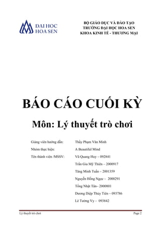 Lý thuyết trò chơi Page 2
BÁO CÁO CUỐI KỲ
Môn: Lý thuyết trò chơi
Giảng viên hướng dẫn: Thầy Phạm Văn Minh
Nhóm thực hiện: A Beautiful Mind
Tên thành viên /MSSV: Vũ Quang Huy – 092841
Trần Gia Mỹ Thiên – 2000917
Tăng Minh Tuấn – 2001359
Nguyễn Hồng Ngọc – 2000291
Tống Nhật Tân– 2000801
Dương Diệp Thủy Tiên – 093786
Lê Tường Vy – 093842
BỘ GIÁO DỤC VÀ ĐÀO TẠO
TRƯỜNG ĐẠI HỌC HOA SEN
KHOA KINH TẾ - THƯƠNG MẠI
 