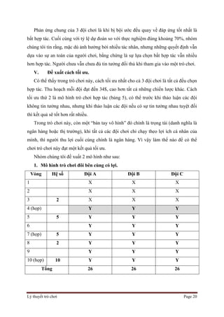 Lý thuyết trò chơi Page 20
Phản ứng chung của 3 đội chơi là khi bị bội ước đều quay về đáp ứng tốt nhất là
bất hợp tác. Cuối cùng với tỷ lệ dự đoán so với thực nghiệm đúng khoảng 70%, nhóm
chúng tôi tin rằng, mặc dù ảnh hưởng bởi nhiều tác nhân, nhưng những quyết định vẫn
dựa vào sự an toàn của người chơi, bằng chứng là sự lựa chọn bất hợp tác vẫn nhiều
hơn hợp tác. Người chưa vẫn chưa đủ tin tưởng đối thủ khi tham gia vào một trò chơi.
V. Đề xuất cách tối ưu.
Có thể thấy trong trò chơi này, cách tối ưu nhất cho cả 3 đội chơi là tất cả đều chọn
hợp tác. Thu hoạch mỗi đội đạt đến 34$, cao hơn tất cả những chiến lược khác. Cách
tối ưu thứ 2 là mô hình trò chơi hợp tác (bảng 5), có thể trước khi thảo luận các đội
không tin tưởng nhau, nhưng khi thảo luận các đội nếu có sự tin tưởng nhau tuyệt đối
thì kết quả sẽ tốt hơn rất nhiều.
Trong trò chơi này, còn một “bàn tay vô hình” đó chính là trọng tài (danh nghĩa là
ngân hàng hoặc thị trường), khi tất cả các đội chơi chỉ chạy theo lợi ích cá nhân của
mình, thì người thu lợi cuối cùng chính là ngân hàng. Vì vậy làm thế nào để có thể
chơi trò chơi này đạt một kết quả tối ưu.
Nhóm chúng tôi đề xuất 2 mô hình như sau:
1. Mô hình trò chơi đôi bên cùng có lợi.
Vòng Hệ số Đội A Đội B Đội C
1 X X X
2 X X X
3 2 X X X
4 (họp) Y Y Y
5 5 Y Y Y
6 Y Y Y
7 (họp) 5 Y Y Y
8 2 Y Y Y
9 Y Y Y
10 (họp) 10 Y Y Y
Tổng 26 26 26
 